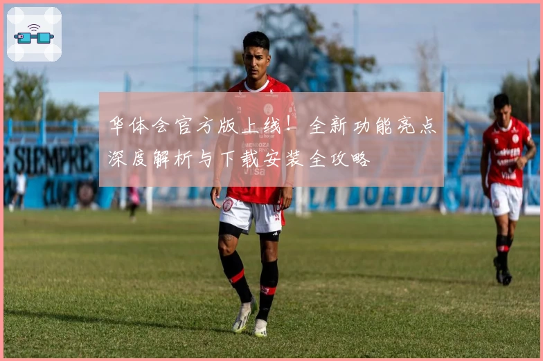 华体会官方版上线！全新功能亮点深度解析与下载安装全攻略