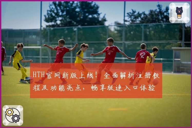 HTH官网新版上线！全面解析注册教程及功能亮点，畅享极速入口体验