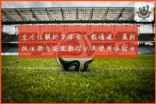 全方位解析华体会下载通道：最新版注册与安装教程以及使用体验分享