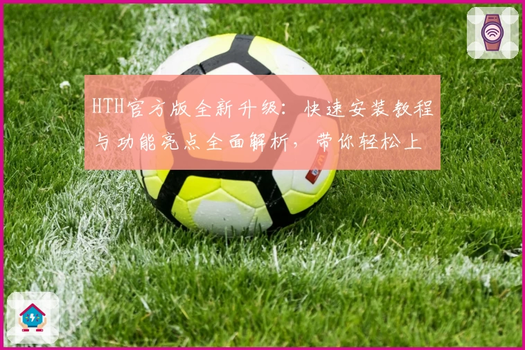 HTH官方版全新升级：快速安装教程与功能亮点全面解析，带你轻松上手