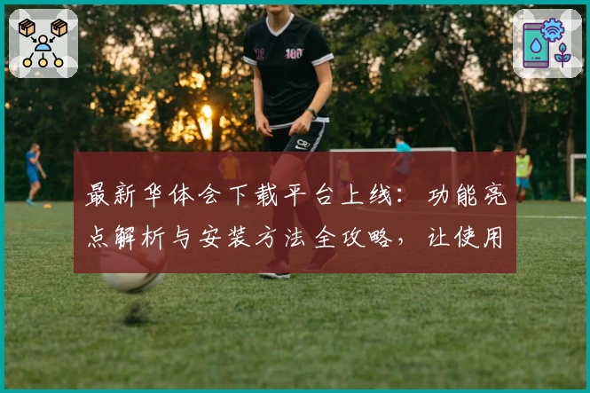 最新华体会下载平台上线：功能亮点解析与安装方法全攻略，让使用更简单