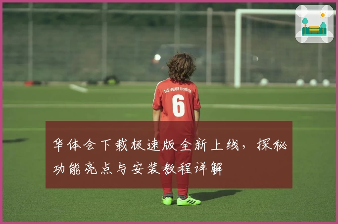 华体会下载极速版全新上线,探秘功能亮点与安装教程详解