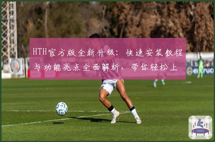 HTH官方版全新升级：快速安装教程与功能亮点全面解析，带你轻松上手