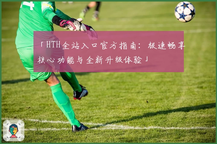 「HTH全站入口官方指南：极速畅享核心功能与全新升级体验」