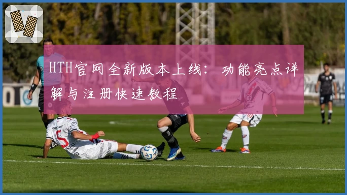 HTH官网全新版本上线：功能亮点详解与注册快速教程