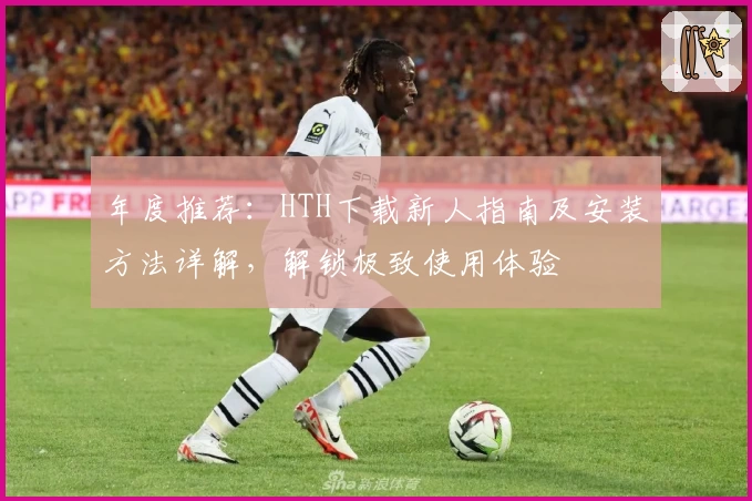 年度推荐：HTH下载新人指南及安装方法详解，解锁极致使用体验