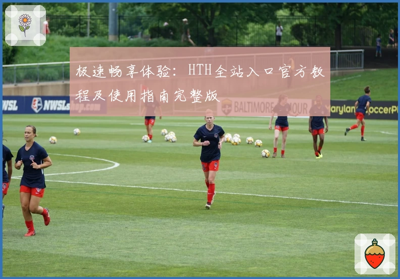 极速畅享体验：HTH全站入口官方教程及使用指南完整版