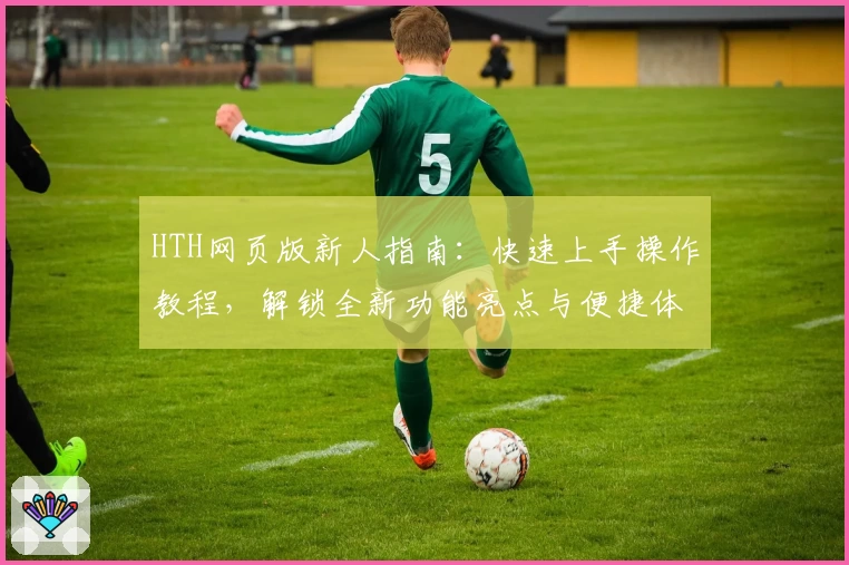 HTH网页版新人指南：快速上手操作教程，解锁全新功能亮点与便捷体验