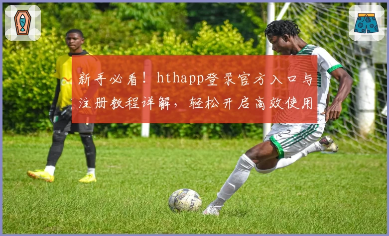 新手必看！hthapp登录官方入口与注册教程详解，轻松开启高效使用之旅