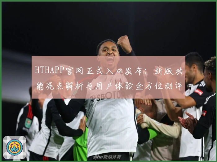 HTHAPP官网正式入口发布：新版功能亮点解析与用户体验全方位测评