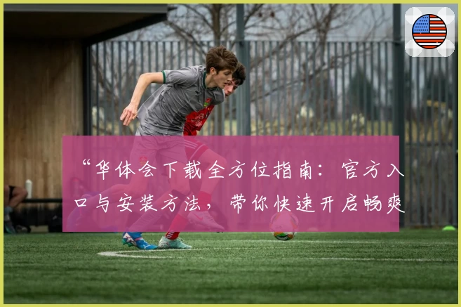 “华体会下载全方位指南：官方入口与安装方法，带你快速开启畅爽体验”