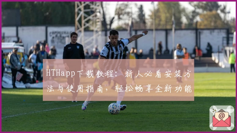 HTHapp下载教程：新人必看安装方法与使用指南，轻松畅享全新功能亮点