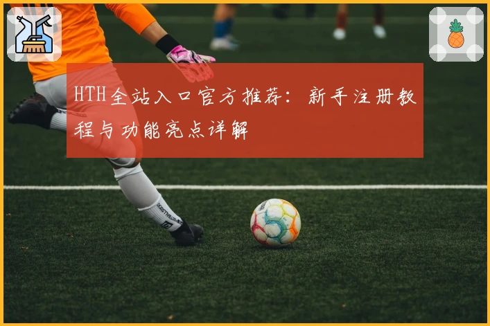 HTH全站入口官方推荐:新手注册教程与功能亮点详解