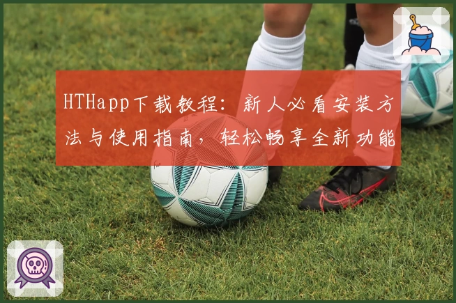 HTHapp下载教程：新人必看安装方法与使用指南，轻松畅享全新功能亮点
