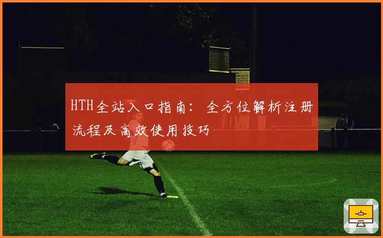 HTH全站入口指南：全方位解析注册流程及高效使用技巧