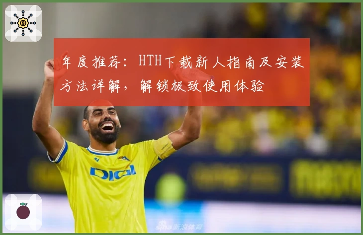 年度推荐：HTH下载新人指南及安装方法详解，解锁极致使用体验