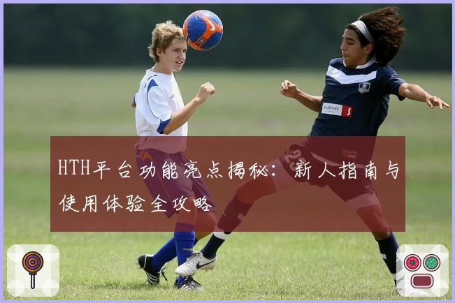 HTH平台功能亮点揭秘：新人指南与使用体验全攻略