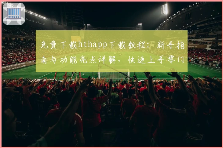 免费下载hthapp下载教程：新手指南与功能亮点详解，快速上手零门槛