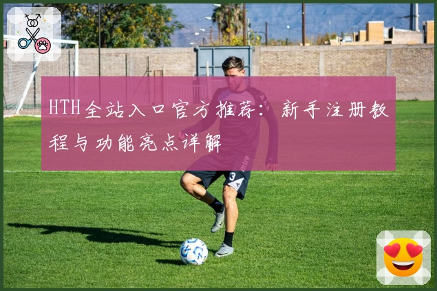 HTH全站入口官方推荐:新手注册教程与功能亮点详解