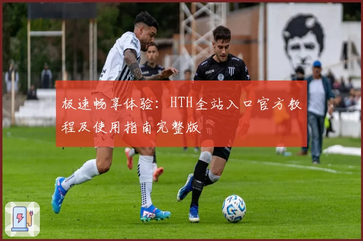 极速畅享体验：HTH全站入口官方教程及使用指南完整版