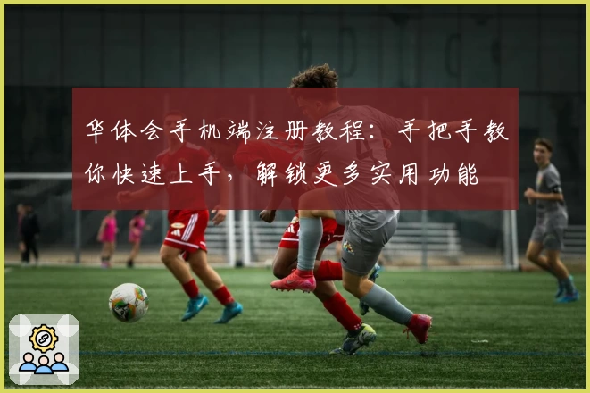 华体会手机端注册教程：手把手教你快速上手，解锁更多实用功能